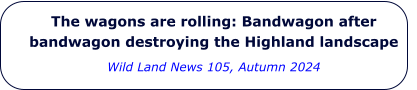 The wagons are rolling: Bandwagon after bandwagon destroying the Highland landscape Wild Land News 105, Autumn 2024