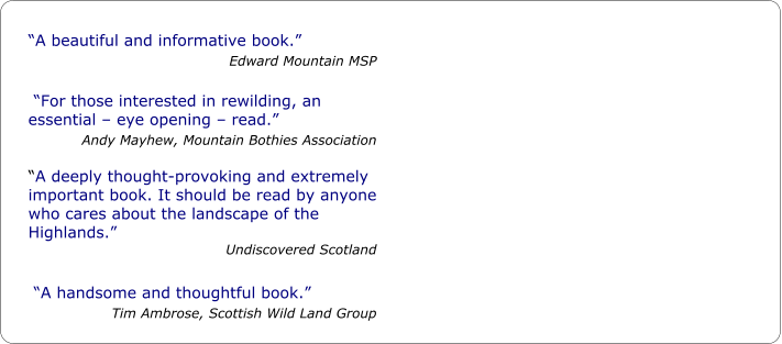 “A beautiful and informative book.” Edward Mountain MSP   “For those interested in rewilding, an essential – eye opening – read.” Andy Mayhew, Mountain Bothies Association  “A deeply thought-provoking and extremely important book. It should be read by anyone who cares about the landscape of the Highlands.” Undiscovered Scotland   “A handsome and thoughtful book.” Tim Ambrose, Scottish Wild Land Group